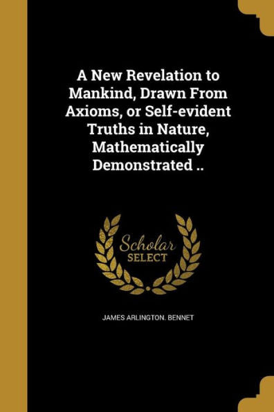 A New Revelation To Mankind, Drawn From Axioms, Or Self-Evident Truths In Nature, Mathematically Demonstrated ..