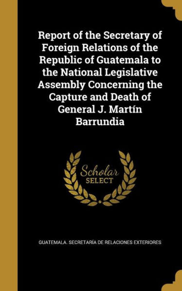 Report Of The Secretary Of Foreign Relations Of The Republic Of Guatemala To The National Legislative Assembly Concerning The Capture And Death Of General J. Martín Barrundia