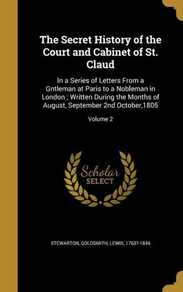 The Secret History Of The Court And Cabinet Of St. Claud: In A Series Of Letters From A Gntleman At Paris To A Nobleman In London; Written During The ... August, September 2Nd October,1805; Volume 2