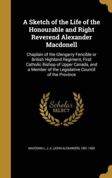 A Sketch Of The Life Of The Honourable And Right Reverend Alexander Macdonell: Chaplain Of The Glengarry Fencible Or British Highland Regiment, First ... Of The Legislative Council Of The Province