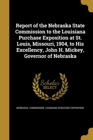 Report Of The Nebraska State Commission To The Louisiana Purchase Exposition At St. Louis, Missouri, 1904, To His Excellency, John H. Mickey, Governor Of Nebraska