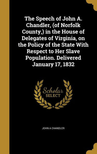 The Speech Of John A. Chandler, (Of Norfolk County, ) In The House Of Delegates Of Virginia, On The Policy Of The State With Respect To Her Slave Population. Delivered January 17, 1832