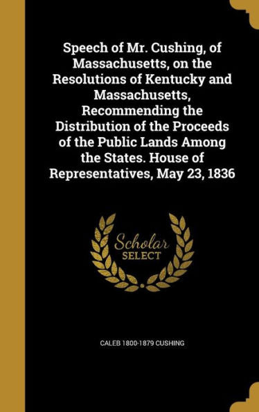 Speech Of Mr. Cushing, Of Massachusetts, On The Resolutions Of Kentucky And Massachusetts, Recommending The Distribution Of The Proceeds Of The Public ... House Of Representatives, May 23, 1836