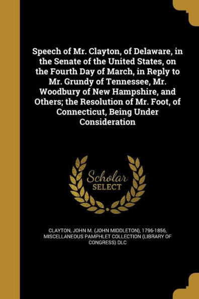 Speech Of Mr. Clayton, Of Delaware, In The Senate Of The United States, On The Fourth Day Of March, In Reply To Mr. Grundy Of Tennessee, Mr. Woodbury ... Of Connecticut, Being Under Consideration