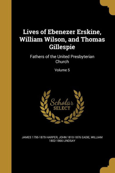 Lives Of Ebenezer Erskine, William Wilson, And Thomas Gillespie: Fathers Of The United Presbyterian Church; Volume 5