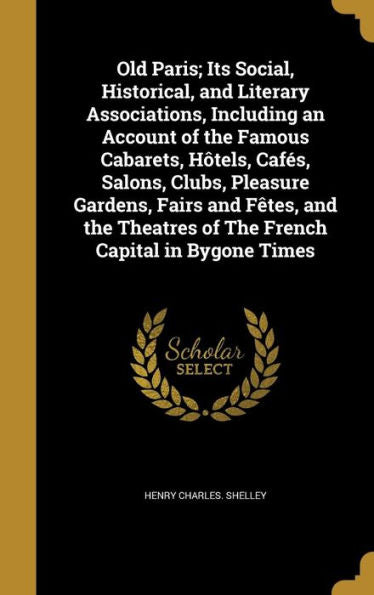 Old Paris; Its Social, Historical, And Literary Associations, Including An Account Of The Famous Cabarets, Hôtels, Cafés, Salons, Clubs, Pleasure ... Of The French Capital In Bygone Times