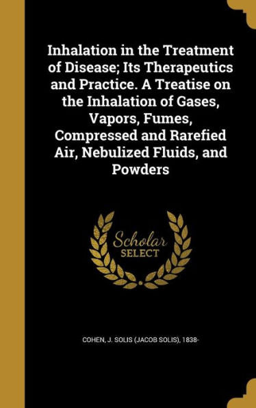 Inhalation In The Treatment Of Disease; Its Therapeutics And Practice. A Treatise On The Inhalation Of Gases, Vapors, Fumes, Compressed And Rarefied Air, Nebulized Fluids, And Powders