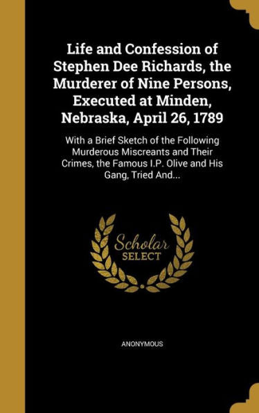 Life And Confession Of Stephen Dee Richards, The Murderer Of Nine Persons, Executed At Minden, Nebraska, April 26, 1789: With A Brief Sketch Of The ... Famous I.P. Olive And His Gang, Tried And...