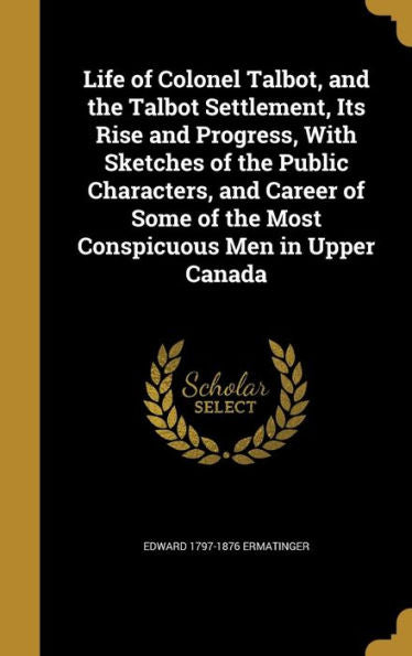 Life Of Colonel Talbot, And The Talbot Settlement, Its Rise And Progress, With Sketches Of The Public Characters, And Career Of Some Of The Most Conspicuous Men In Upper Canada