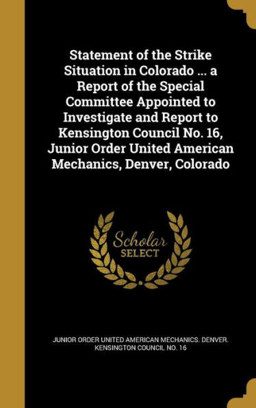 Statement Of The Strike Situation In Colorado ... A Report Of The Special Committee Appointed To Investigate And Report To Kensington Council No. 16, ... United American Mechanics, Denver, Colorado