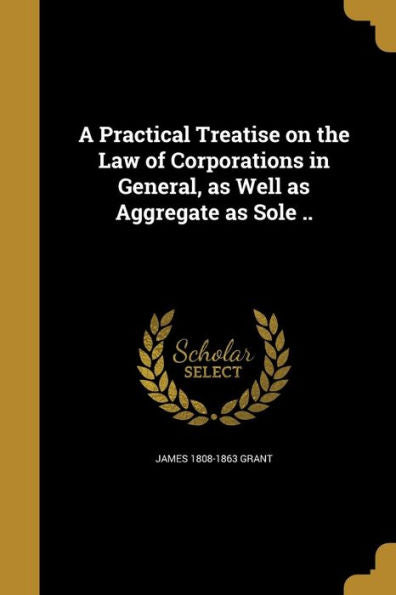 A Practical Treatise On The Law Of Corporations In General, As Well As Aggregate As Sole ..