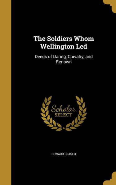 The Soldiers Whom Wellington Led: Deeds Of Daring, Chivalry, And Renown