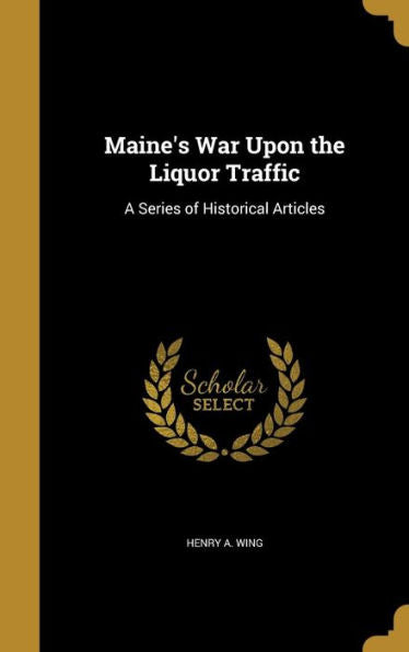 Maine'S War Upon The Liquor Traffic: A Series Of Historical Articles