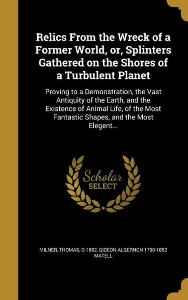 Relics From The Wreck Of A Former World, Or, Splinters Gathered On The Shores Of A Turbulent Planet: Proving To A Demonstration, The Vast Antiquity Of ... Fantastic Shapes, And The Most Elegent...