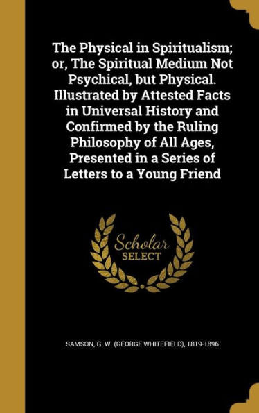 The Physical In Spiritualism; Or, The Spiritual Medium Not Psychical, But Physical. Illustrated By Attested Facts In Universal History And Confirmed ... In A Series Of Letters To A Young Friend