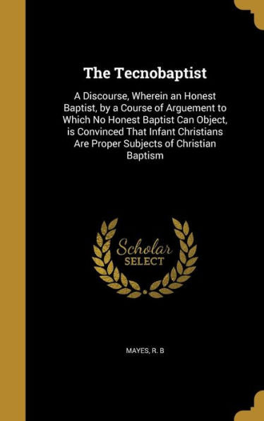 The Tecnobaptist: A Discourse, Wherein An Honest Baptist, By A Course Of Arguement To Which No Honest Baptist Can Object, Is Convinced That Infant Christians Are Proper Subjects Of Christian Baptism