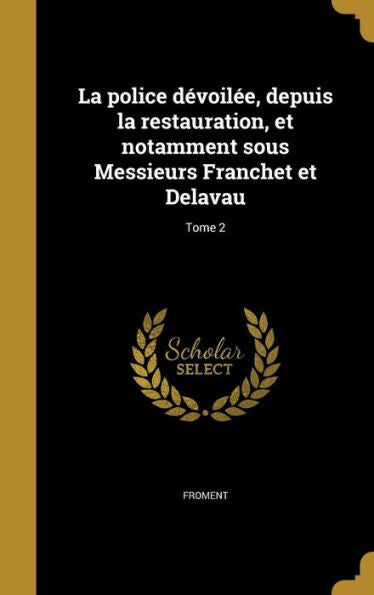 La Police Dévoilée, Depuis La Restauration, Et Notamment Sous Messieurs Franchet Et Delavau; Tome 2 (French Edition)