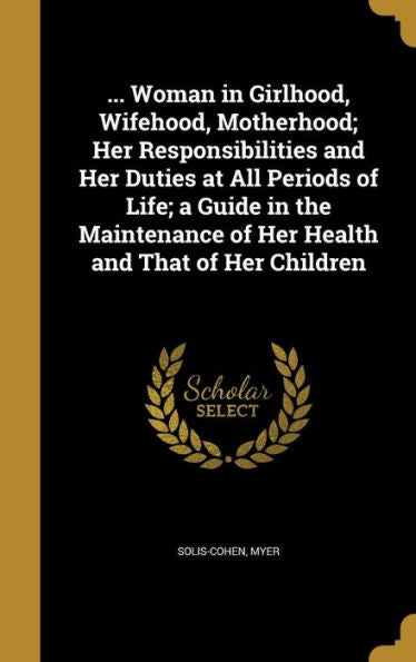 ... Woman In Girlhood, Wifehood, Motherhood; Her Responsibilities And Her Duties At All Periods Of Life; A Guide In The Maintenance Of Her Health And That Of Her Children