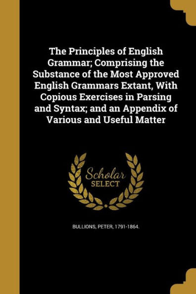 The Principles Of English Grammar; Comprising The Substance Of The Most Approved English Grammars Extant, With Copious Exercises In Parsing And Syntax; And An Appendix Of Various And Useful Matter