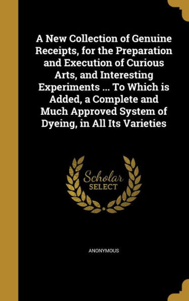 A New Collection Of Genuine Receipts, For The Preparation And Execution Of Curious Arts, And Interesting Experiments ... To Which Is Added, A Complete ... System Of Dyeing, In All Its Varieties