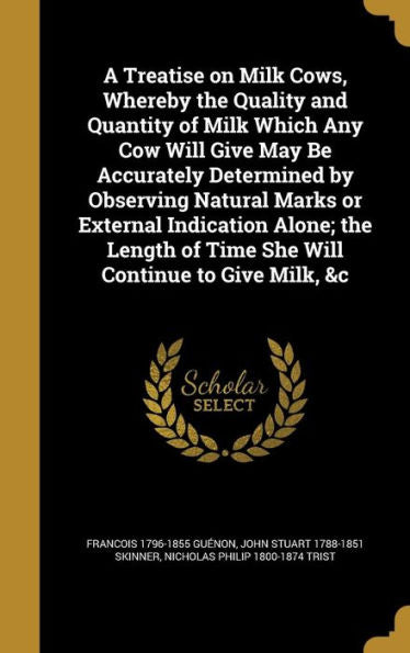 A Treatise On Milk Cows, Whereby The Quality And Quantity Of Milk Which Any Cow Will Give May Be Accurately Determined By Observing Natural Marks Or ... Of Time She Will Continue To Give Milk, &C
