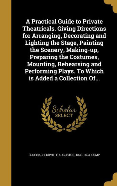 A Practical Guide To Private Theatricals. Giving Directions For Arranging, Decorating And Lighting The Stage, Painting The Scenery, Making-Up, ... Plays. To Which Is Added A Collection Of...