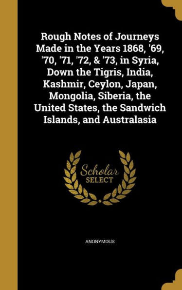 Rough Notes Of Journeys Made In The Years 1868, '69, '70, '71, '72, & '73, In Syria, Down The Tigris, India, Kashmir, Ceylon, Japan, Mongolia, ... States, The Sandwich Islands, And Australasia