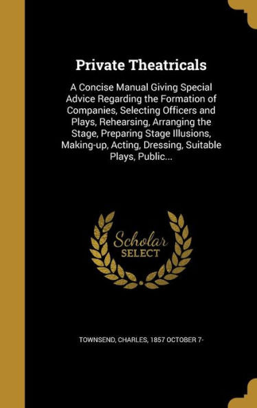 Private Theatricals: A Concise Manual Giving Special Advice Regarding The Formation Of Companies, Selecting Officers And Plays, Rehearsing, Arranging ... Acting, Dressing, Suitable Plays, Public...
