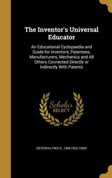 The Inventor'S Universal Educator: An Educational Cyclopaedia And Guide For Inventors, Patentees, Manufacturers, Mechanics And All Others Connected Directly Or Indirectly With Patents