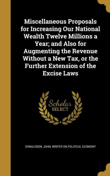 Miscellaneous Proposals For Increasing Our National Wealth Twelve Millions A Year; And Also For Augmenting The Revenue Without A New Tax, Or The Further Extension Of The Excise Laws