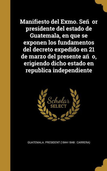 Manifiesto Del Exmo. Sen~Or Presidente Del Estado De Guatemala, En Que Se Exponen Los Fundamentos Del Decreto Expedido En 21 De Marzo Del ... En Republica Independiente (Spanish Edition)