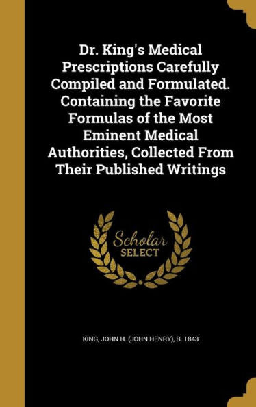 Dr. King'S Medical Prescriptions Carefully Compiled And Formulated. Containing The Favorite Formulas Of The Most Eminent Medical Authorities, Collected From Their Published Writings