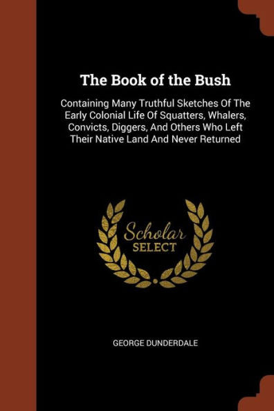 The Book Of The Bush: Containing Many Truthful Sketches Of The Early Colonial Life Of Squatters, Whalers, Convicts, Diggers, And Others Who Left Their Native Land And Never Returned