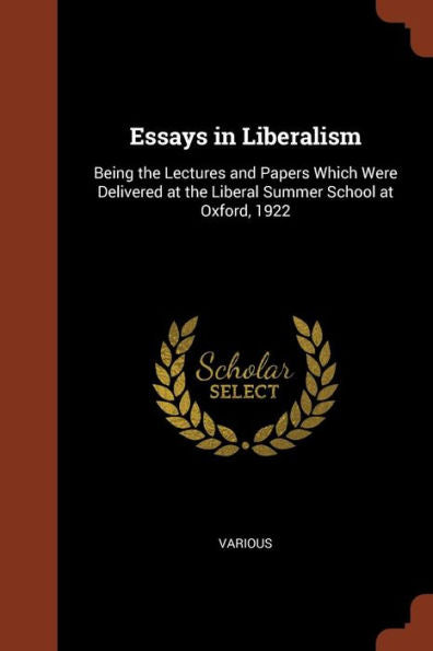 Essays In Liberalism: Being The Lectures And Papers Which Were Delivered At The Liberal Summer School At Oxford, 1922