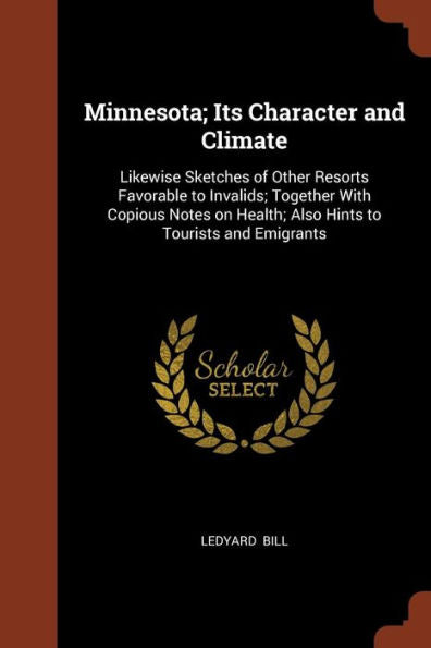 Minnesota; Its Character And Climate: Likewise Sketches Of Other Resorts Favorable To Invalids; Together With Copious Notes On Health; Also Hints To Tourists And Emigrants