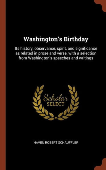 Washington'S Birthday: Its History, Observance, Spirit, And Significance As Related In Prose And Verse, With A Selection From Washington'S Speeches And Writings