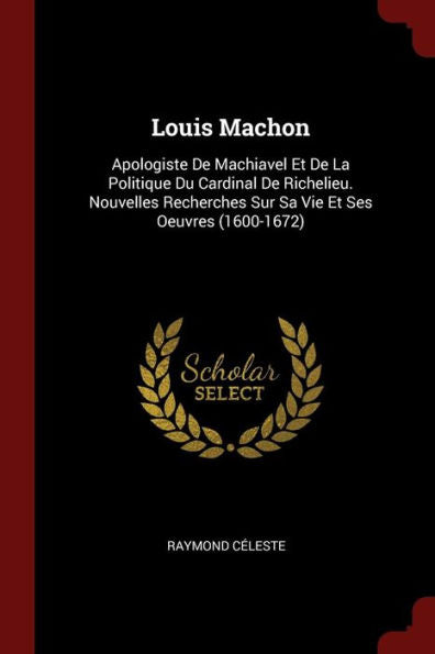 Louis Machon: Apologiste De Machiavel Et De La Politique Du Cardinal De Richelieu. Nouvelles Recherches Sur Sa Vie Et Ses Oeuvres (1600-1672)