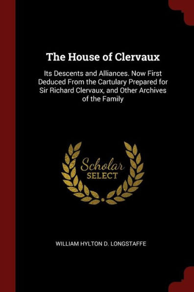 The House Of Clervaux: Its Descents And Alliances. Now First Deduced From The Cartulary Prepared For Sir Richard Clervaux, And Other Archives Of The Family