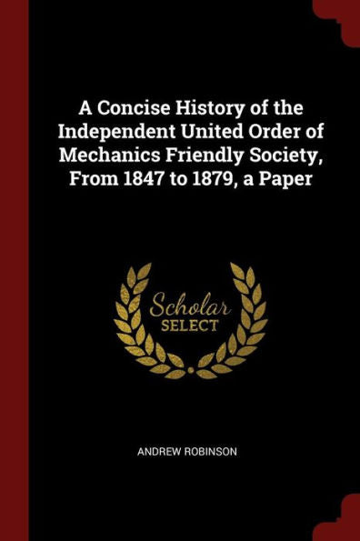 A Concise History Of The Independent United Order Of Mechanics Friendly Society, From 1847 To 1879, A Paper
