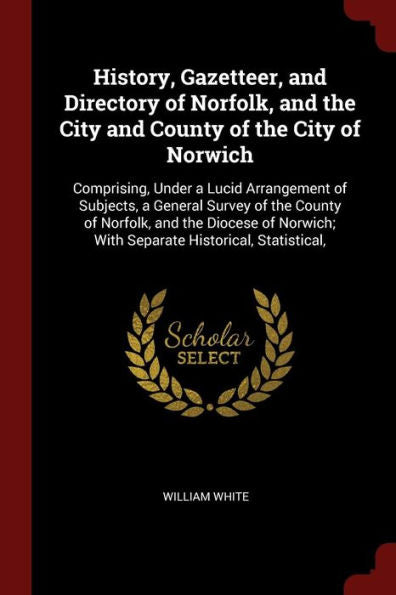 History, Gazetteer, And Directory Of Norfolk, And The City And County Of The City Of Norwich: Comprising, Under A Lucid Arrangement Of Subjects, A ... With Separate Historical, Statistical,