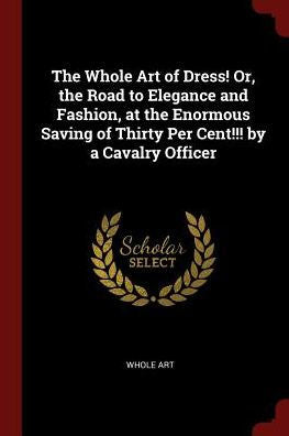 The Whole Art Of Dress! Or, The Road To Elegance And Fashion, At The Enormous Saving Of Thirty Per Cent!!! By A Cavalry Officer