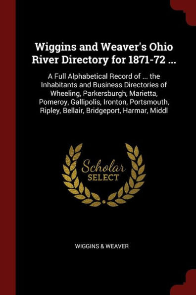 Wiggins And Weaver'S Ohio River Directory For 1871-72 ...: A Full Alphabetical Record Of ... The Inhabitants And Business Directories Of Wheeling, ... Ripley, Bellair, Bridgeport, Harmar, Middl