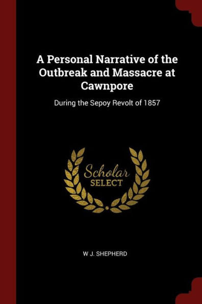 A Personal Narrative Of The Outbreak And Massacre At Cawnpore: During The Sepoy Revolt Of 1857