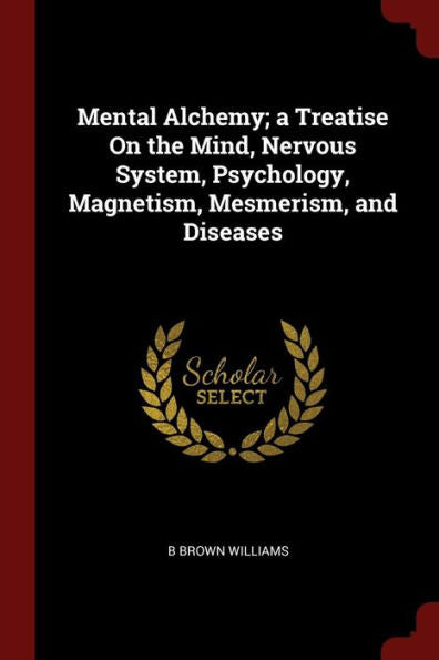 Mental Alchemy; A Treatise On The Mind, Nervous System, Psychology, Magnetism, Mesmerism, And Diseases