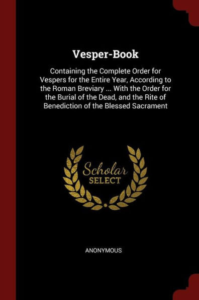 Vesper-Book: Containing The Complete Order For Vespers For The Entire Year, According To The Roman Breviary ... With The Order For The Burial Of The ... Rite Of Benediction Of The Blessed Sacrament