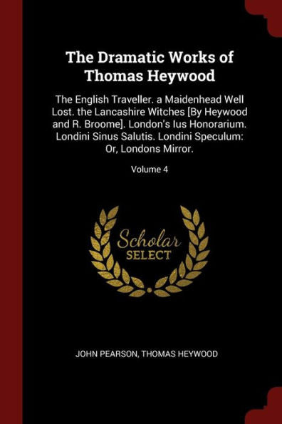The Dramatic Works Of Thomas Heywood: The English Traveller. A Maidenhead Well Lost. The Lancashire Witches [By Heywood And R. Broome]. London'S Ius ... Speculum: Or, Londons Mirror.; Volume 4
