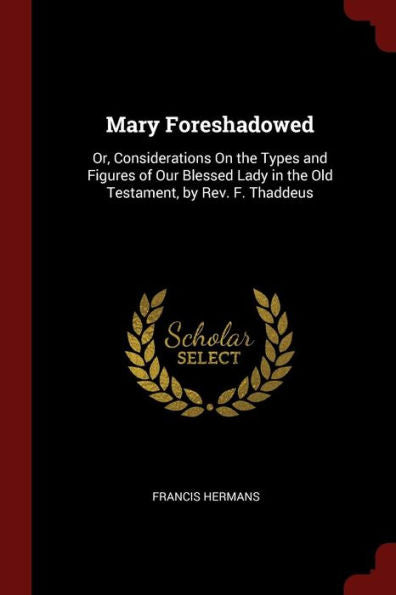 Mary Foreshadowed: Or, Considerations On The Types And Figures Of Our Blessed Lady In The Old Testament, By Rev. F. Thaddeus