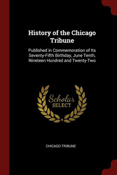 History Of The Chicago Tribune: Published In Commemoration Of Its Seventy-Fifth Birthday, June Tenth, Nineteen Hundred And Twenty-Two