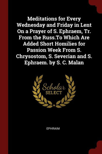 Meditations For Every Wednesday And Friday In Lent On A Prayer Of S. Ephraem, Tr. From The Russ.To Which Are Added Short Homilies For Passion Week ... S. Severian And S. Ephraem. By S. C. Malan