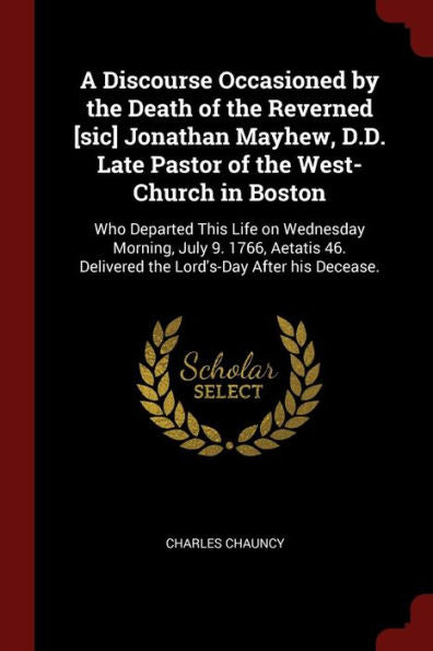 A Discourse Occasioned By The Death Of The Reverned [Sic] Jonathan Mayhew, D.D. Late Pastor Of The West-Church In Boston: Who Departed This Life On ... Delivered The Lord'S-Day After His Decease.